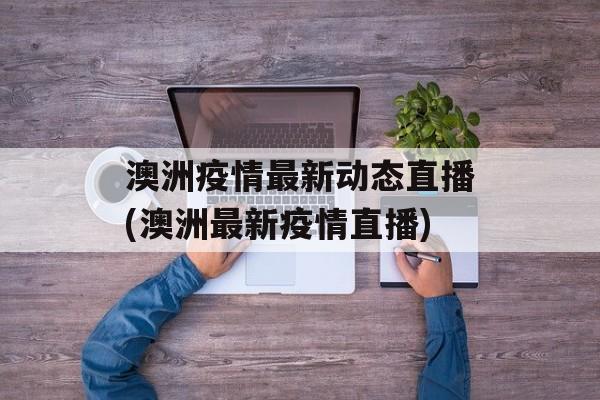 澳洲疫情最新动态直播(澳洲最新疫情直播)
